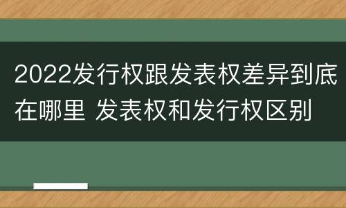 2022发行权跟发表权差异到底在哪里 发表权和发行权区别