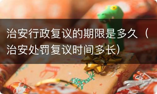 治安行政复议的期限是多久（治安处罚复议时间多长）