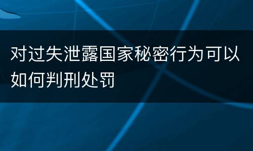 对过失泄露国家秘密行为可以如何判刑处罚