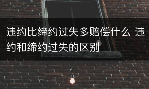 违约比缔约过失多赔偿什么 违约和缔约过失的区别