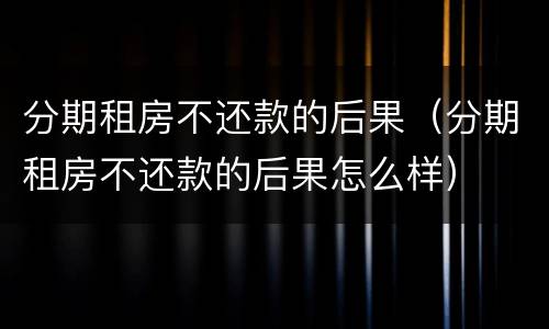 分期租房不还款的后果（分期租房不还款的后果怎么样）