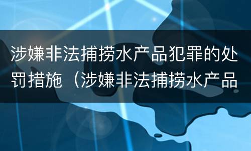 涉嫌非法捕捞水产品犯罪的处罚措施（涉嫌非法捕捞水产品犯罪的处罚措施有哪些）