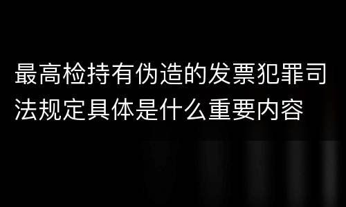 最高检持有伪造的发票犯罪司法规定具体是什么重要内容