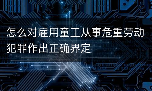 怎么对雇用童工从事危重劳动犯罪作出正确界定