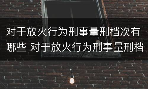 对于放火行为刑事量刑档次有哪些 对于放火行为刑事量刑档次有哪些规定
