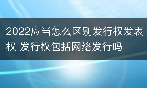 2022应当怎么区别发行权发表权 发行权包括网络发行吗