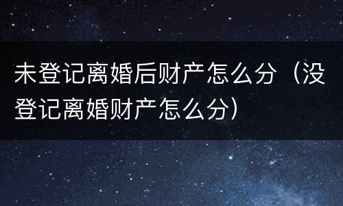 未登记离婚后财产怎么分（没登记离婚财产怎么分）