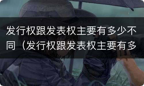发行权跟发表权主要有多少不同（发行权跟发表权主要有多少不同的权利）