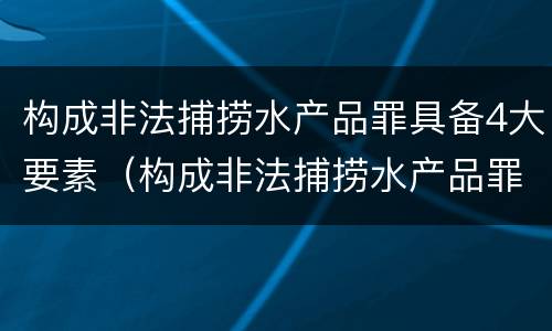 构成非法捕捞水产品罪具备4大要素（构成非法捕捞水产品罪具备4大要素）