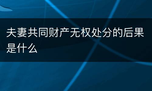 夫妻共同财产无权处分的后果是什么