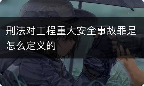 刑法对工程重大安全事故罪是怎么定义的