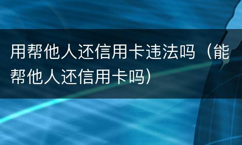 用帮他人还信用卡违法吗（能帮他人还信用卡吗）