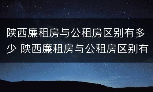陕西廉租房与公租房区别有多少 陕西廉租房与公租房区别有多少套房子