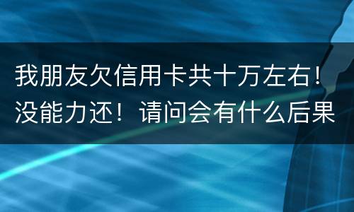 我朋友欠信用卡共十万左右！没能力还！请问会有什么后果！谢谢律师解答