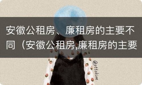 安徽公租房、廉租房的主要不同（安徽公租房,廉租房的主要不同之处）