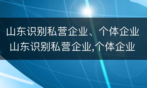 山东识别私营企业、个体企业 山东识别私营企业,个体企业有哪些