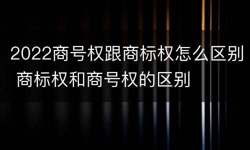 2022商号权跟商标权怎么区别 商标权和商号权的区别