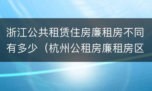 浙江公共租赁住房廉租房不同有多少（杭州公租房廉租房区别）