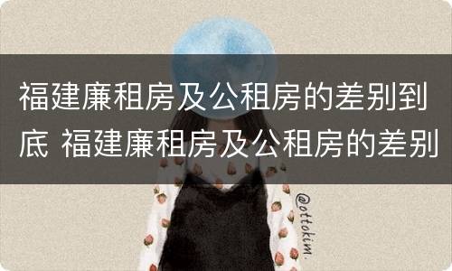 福建廉租房及公租房的差别到底 福建廉租房及公租房的差别到底多大