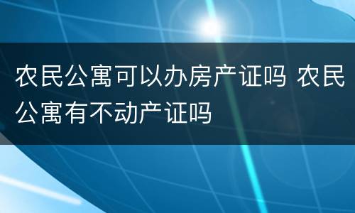 农民公寓可以办房产证吗 农民公寓有不动产证吗