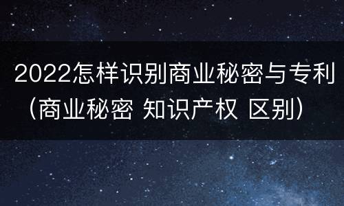 2022怎样识别商业秘密与专利（商业秘密 知识产权 区别）