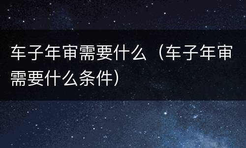 车子年审需要什么（车子年审需要什么条件）