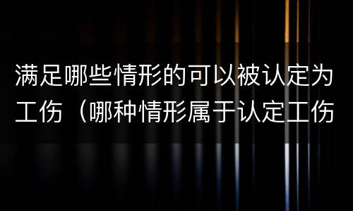 满足哪些情形的可以被认定为工伤（哪种情形属于认定工伤的情形）