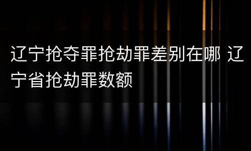 辽宁抢夺罪抢劫罪差别在哪 辽宁省抢劫罪数额