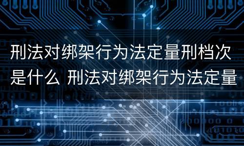 刑法对绑架行为法定量刑档次是什么 刑法对绑架行为法定量刑档次是什么处罚
