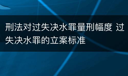 刑法对过失决水罪量刑幅度 过失决水罪的立案标准