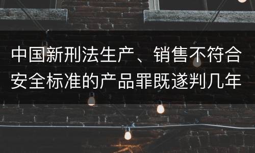 中国新刑法生产、销售不符合安全标准的产品罪既遂判几年