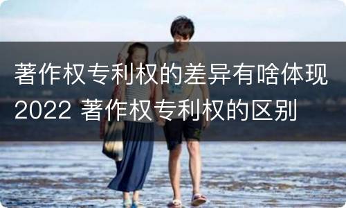 著作权专利权的差异有啥体现2022 著作权专利权的区别