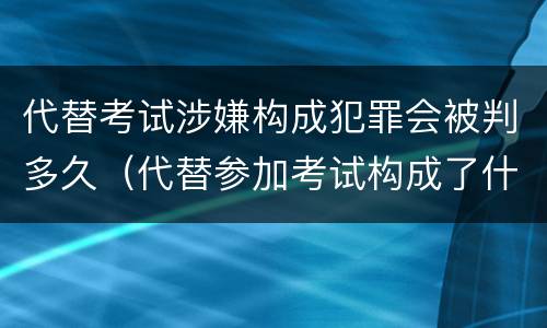 代替考试涉嫌构成犯罪会被判多久（代替参加考试构成了什么犯罪）
