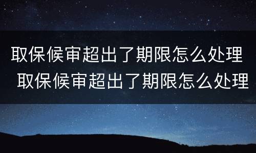 取保候审超出了期限怎么处理 取保候审超出了期限怎么处理违章