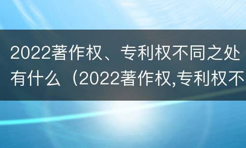 2022著作权、专利权不同之处有什么（2022著作权,专利权不同之处有什么区别）