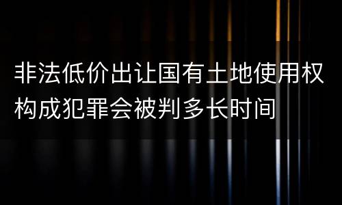 非法低价出让国有土地使用权构成犯罪会被判多长时间