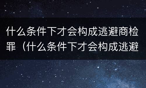 什么条件下才会构成逃避商检罪（什么条件下才会构成逃避商检罪呢）
