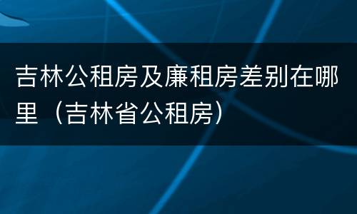 吉林公租房及廉租房差别在哪里（吉林省公租房）