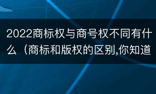 2022商标权与商号权不同有什么（商标和版权的区别,你知道多少?）