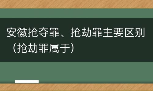 安徽抢夺罪、抢劫罪主要区别（抢劫罪属于）