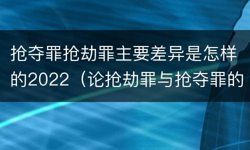抢夺罪抢劫罪主要差异是怎样的2022（论抢劫罪与抢夺罪的界限）
