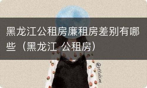 黑龙江公租房廉租房差别有哪些（黑龙江 公租房）