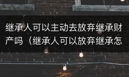 继承人可以主动去放弃继承财产吗（继承人可以放弃继承怎么处置）