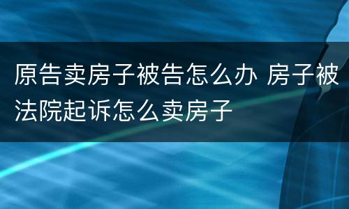 原告卖房子被告怎么办 房子被法院起诉怎么卖房子