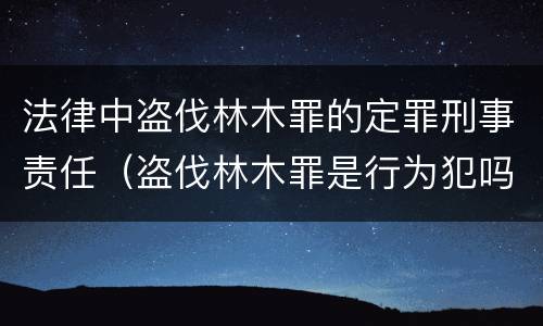 法律中盗伐林木罪的定罪刑事责任（盗伐林木罪是行为犯吗）