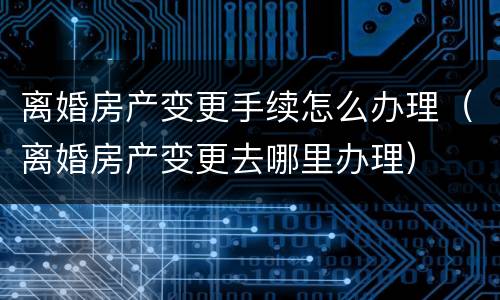 离婚房产变更手续怎么办理（离婚房产变更去哪里办理）