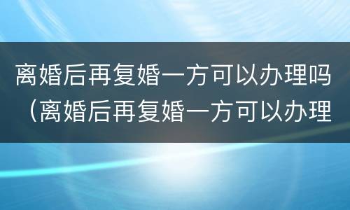 离婚后再复婚一方可以办理吗（离婚后再复婚一方可以办理吗）