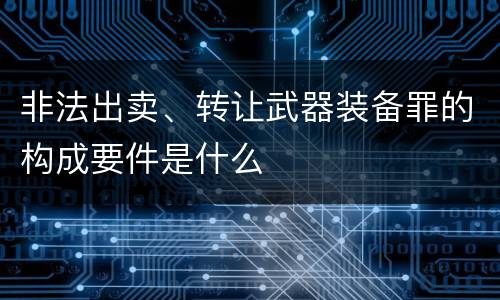 非法出卖、转让武器装备罪的构成要件是什么