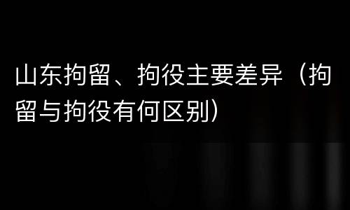 山东拘留、拘役主要差异（拘留与拘役有何区别）