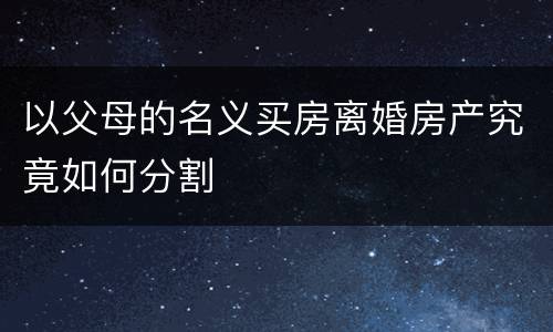 以父母的名义买房离婚房产究竟如何分割